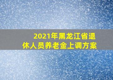 2021年黑龙江省退休人员养老金上调方案