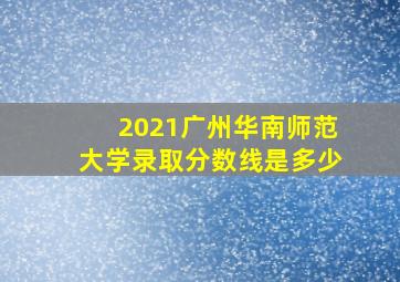 2021广州华南师范大学录取分数线是多少