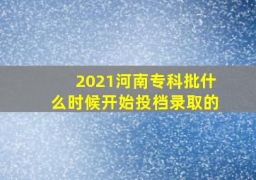 2021河南专科批什么时候开始投档录取的