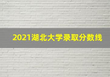 2021湖北大学录取分数线