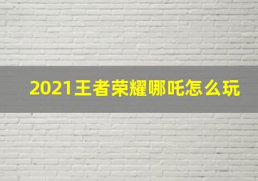 2021王者荣耀哪吒怎么玩