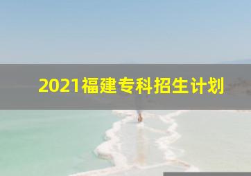 2021福建专科招生计划