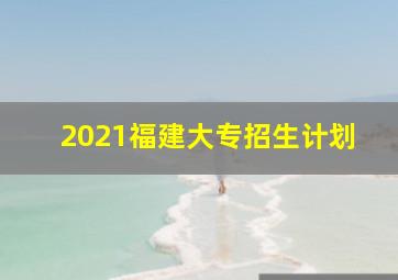 2021福建大专招生计划