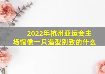 2022年杭州亚运会主场馆像一只造型别致的什么