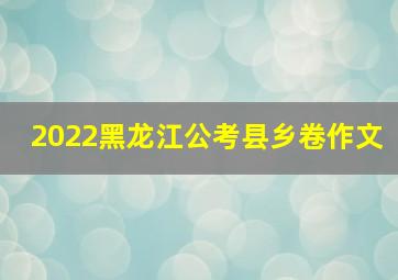 2022黑龙江公考县乡卷作文