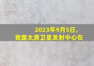 2023年9月5日,我国太原卫星发射中心在