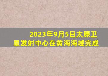 2023年9月5日太原卫星发射中心在黄海海域完成