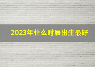 2023年什么时辰出生最好