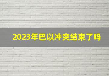 2023年巴以冲突结束了吗