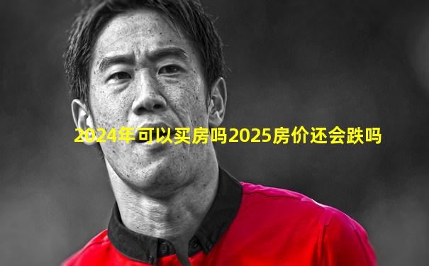 2024年可以买房吗2025房价还会跌吗