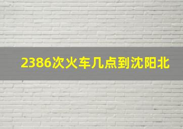 2386次火车几点到沈阳北