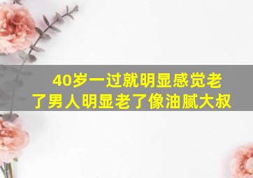 40岁一过就明显感觉老了男人明显老了像油腻大叔