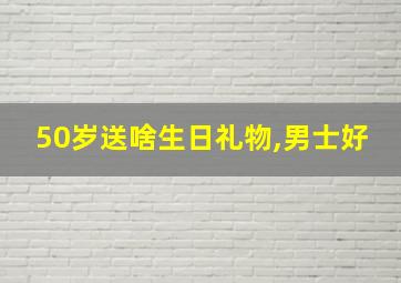 50岁送啥生日礼物,男士好