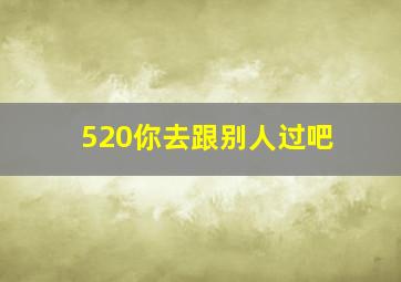 520你去跟别人过吧