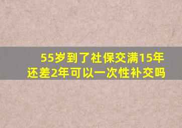 55岁到了社保交满15年还差2年可以一次性补交吗