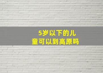 5岁以下的儿童可以到高原吗