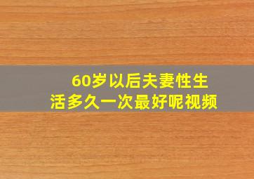 60岁以后夫妻性生活多久一次最好呢视频