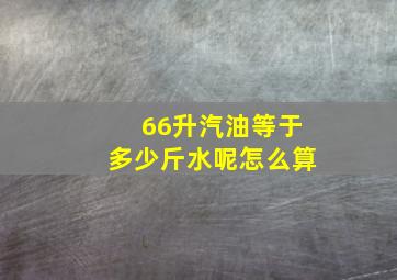 66升汽油等于多少斤水呢怎么算