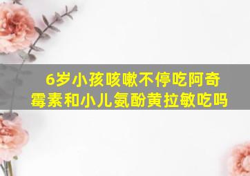 6岁小孩咳嗽不停吃阿奇霉素和小儿氨酚黄拉敏吃吗