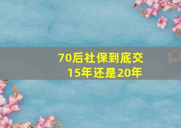 70后社保到底交15年还是20年