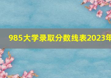 985大学录取分数线表2023年