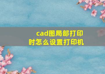 cad图局部打印时怎么设置打印机