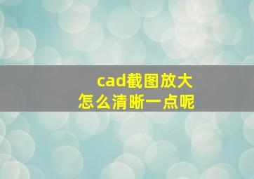 cad截图放大怎么清晰一点呢