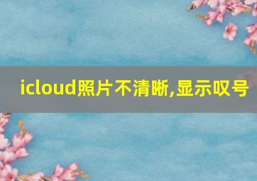 icloud照片不清晰,显示叹号