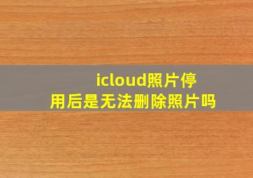 icloud照片停用后是无法删除照片吗