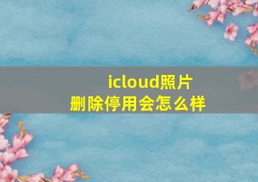 icloud照片删除停用会怎么样