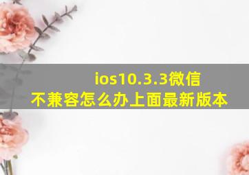 ios10.3.3微信不兼容怎么办上面最新版本