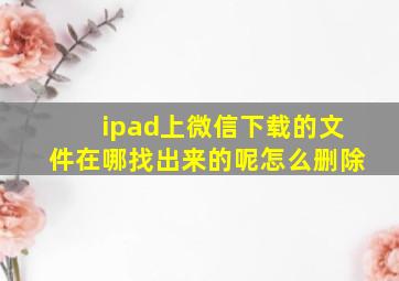 ipad上微信下载的文件在哪找出来的呢怎么删除