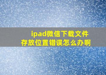 ipad微信下载文件存放位置错误怎么办啊