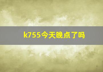 k755今天晚点了吗