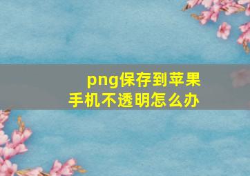 png保存到苹果手机不透明怎么办