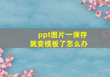 ppt图片一保存就变模板了怎么办