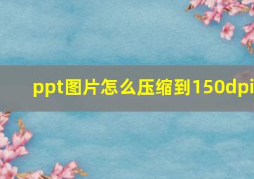 ppt图片怎么压缩到150dpi