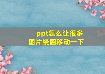 ppt怎么让很多图片绕圈移动一下