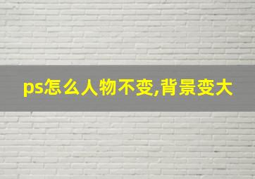 ps怎么人物不变,背景变大