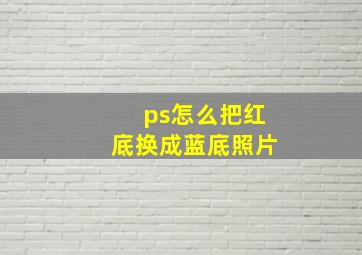 ps怎么把红底换成蓝底照片