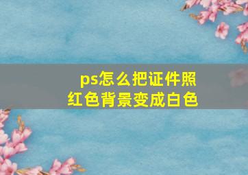 ps怎么把证件照红色背景变成白色