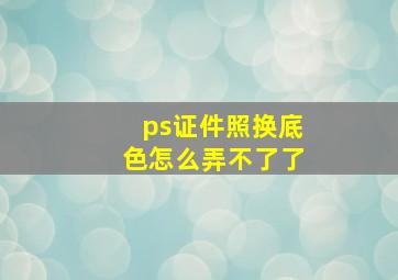 ps证件照换底色怎么弄不了了