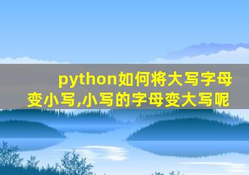 python如何将大写字母变小写,小写的字母变大写呢