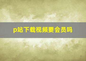 p站下载视频要会员吗