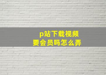 p站下载视频要会员吗怎么弄