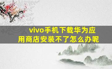 vivo手机下载华为应用商店安装不了怎么办呢