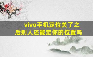 vivo手机定位关了之后别人还能定你的位置吗