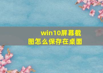 win10屏幕截图怎么保存在桌面