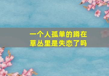 一个人孤单的蹲在草丛里是失恋了吗