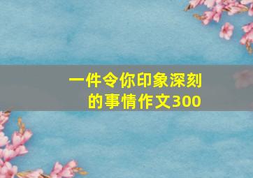 一件令你印象深刻的事情作文300